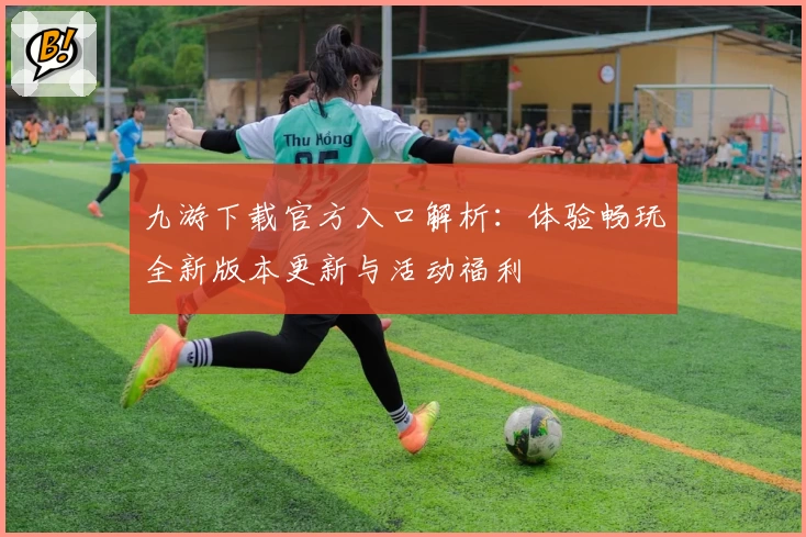 九游下载官方入口解析：体验畅玩全新版本更新与活动福利
