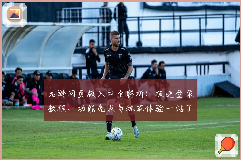 九游网页版入口全解析：极速登录教程、功能亮点与玩家体验一站了解