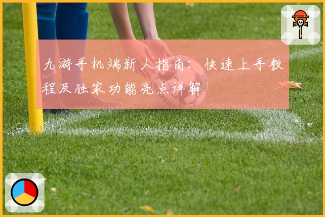 九游手机端新人指南:快速上手教程及独家功能亮点详解