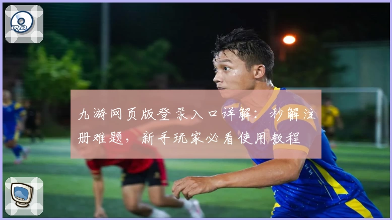 九游网页版登录入口详解：秒解注册难题，新手玩家必看使用教程
