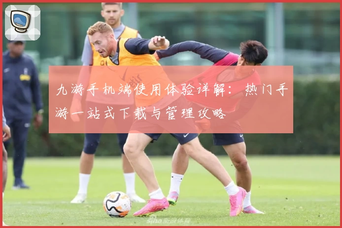 九游手机端使用体验详解：热门手游一站式下载与管理攻略