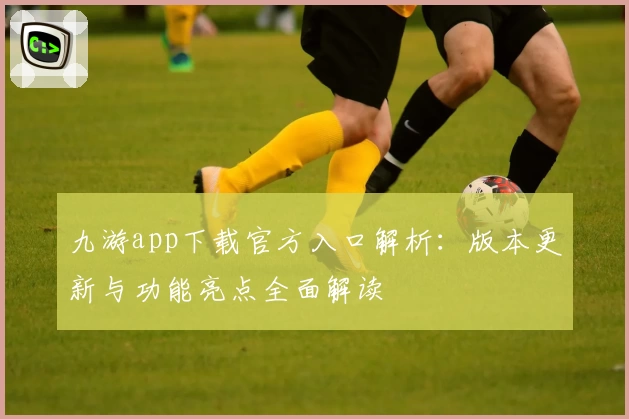 九游app下载官方入口解析：版本更新与功能亮点全面解读