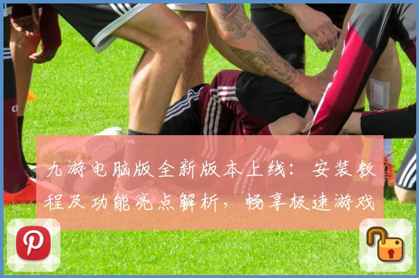 九游电脑版全新版本上线：安装教程及功能亮点解析，畅享极速游戏体验