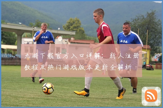 九游下载官方入口详解：新人注册教程及热门游戏版本更新全解析