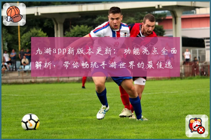 九游app新版本更新：功能亮点全面解析，带你畅玩手游世界的最佳选择