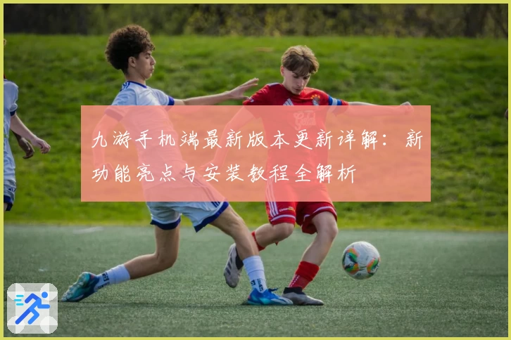 九游手机端最新版本更新详解：新功能亮点与安装教程全解析