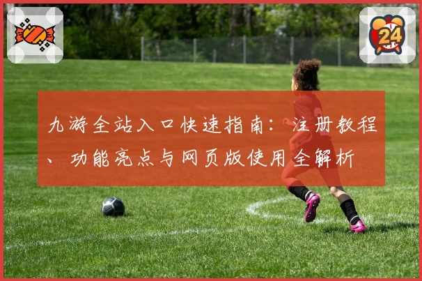 九游全站入口快速指南：注册教程、功能亮点与网页版使用全解析