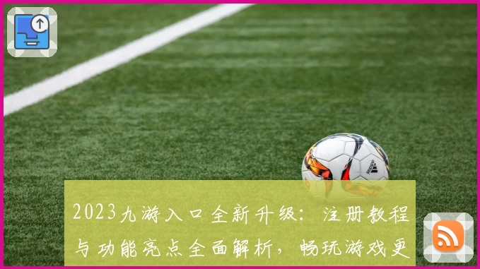 2023九游入口全新升级：注册教程与功能亮点全面解析，畅玩游戏更轻松！