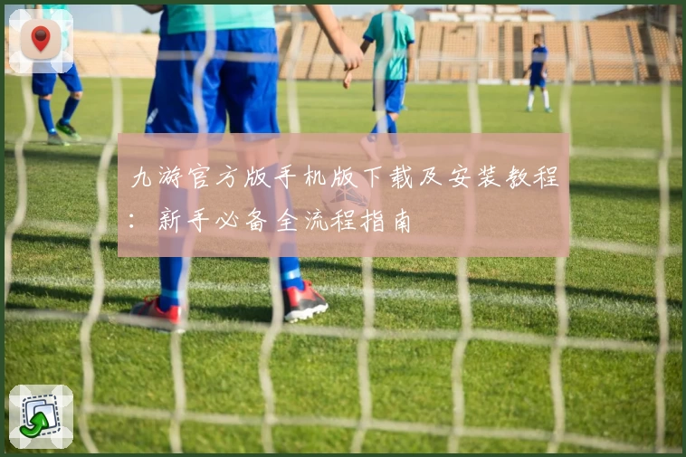 九游官方版手机版下载及安装教程：新手必备全流程指南