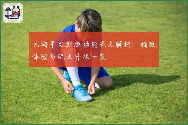 九游平台新版功能亮点解析：精致体验与玩法升级一览