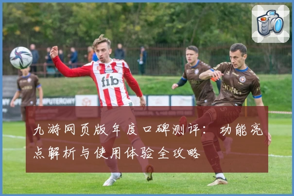 九游网页版年度口碑测评：功能亮点解析与使用体验全攻略