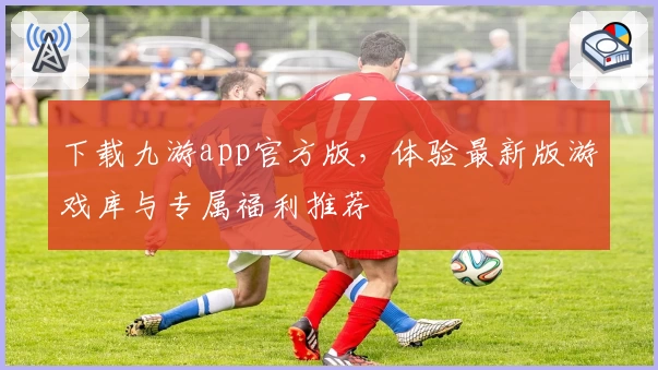 下载九游app官方版，体验最新版游戏库与专属福利推荐