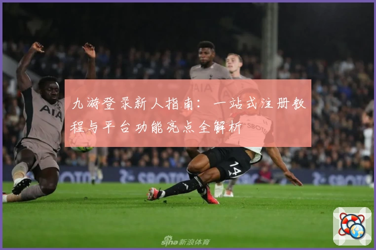 九游登录新人指南：一站式注册教程与平台功能亮点全解析