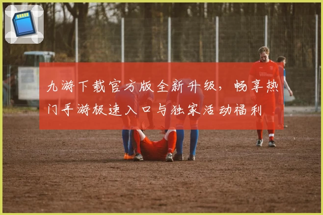 九游下载官方版全新升级，畅享热门手游极速入口与独家活动福利