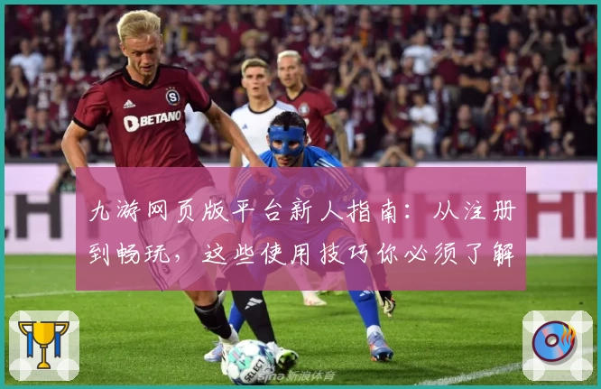 九游网页版平台新人指南：从注册到畅玩，这些使用技巧你必须了解