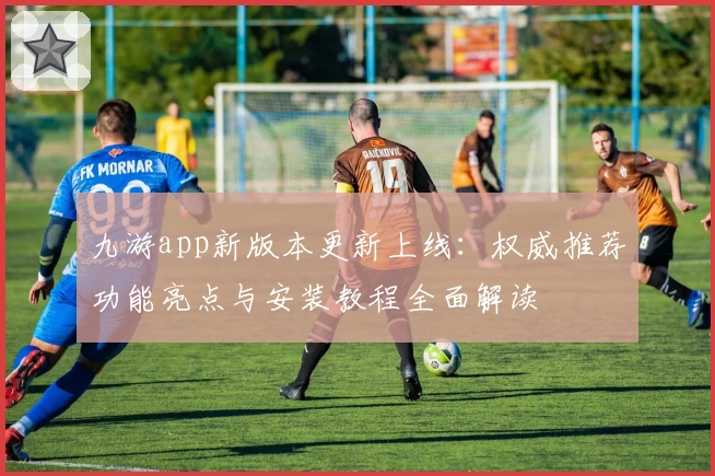 九游app新版本更新上线：权威推荐功能亮点与安装教程全面解读