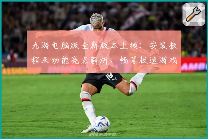 九游电脑版全新版本上线:安装教程及功能亮点解析,畅享极速游戏体验