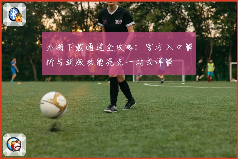 九游下载通道全攻略:官方入口解析与新版功能亮点一站式详解
