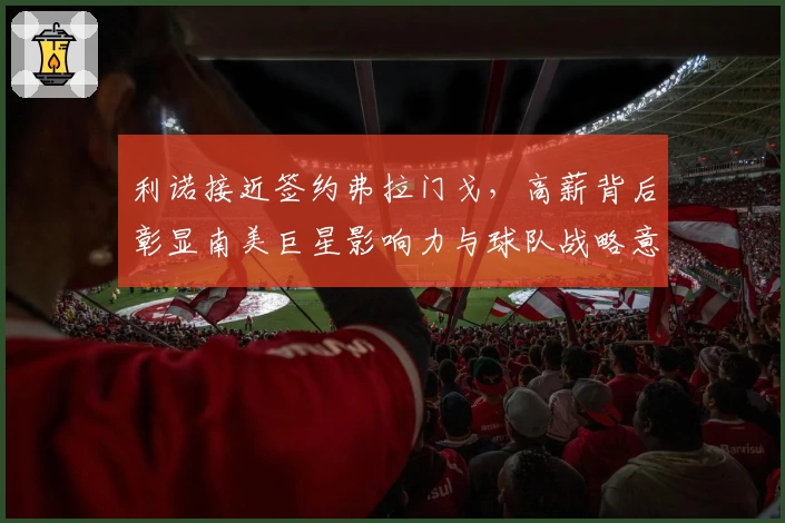 利诺接近签约弗拉门戈，高薪背后彰显南美巨星影响力与球队战略意图