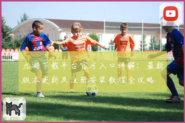 九游下载平台官方入口详解：最新版本更新及注册安装教程全攻略