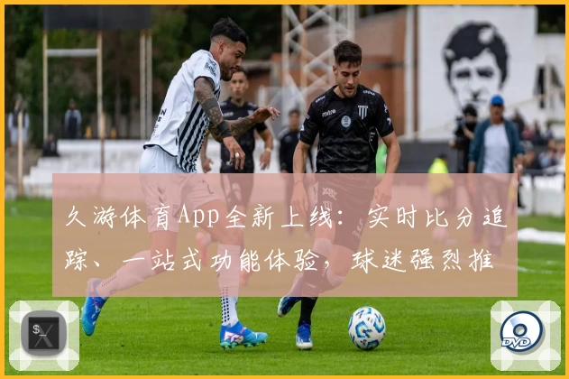 久游体育App全新上线：实时比分追踪、一站式功能体验，球迷强烈推荐