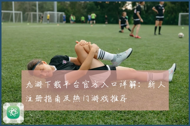 九游下载平台官方入口详解：新人注册指南及热门游戏推荐
